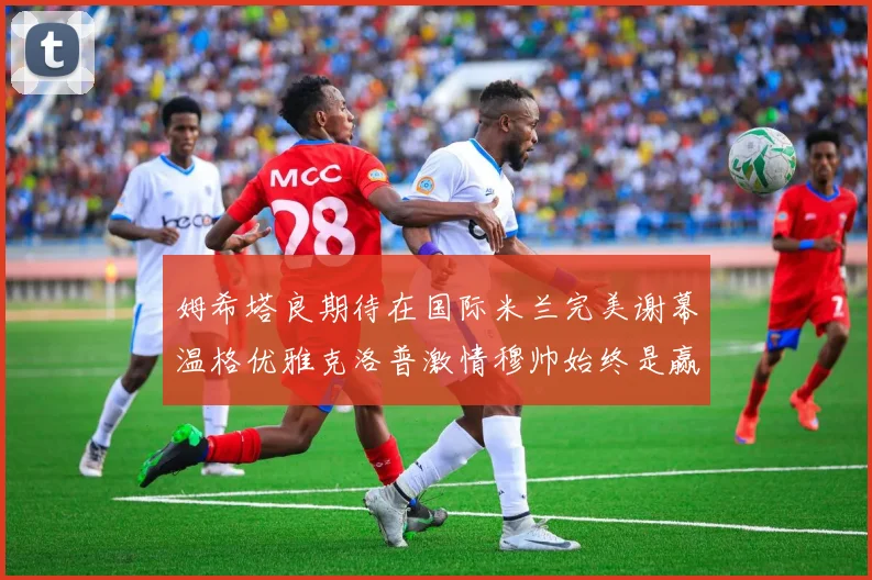 姆希塔良期待在国际米兰完美谢幕温格优雅克洛普激情穆帅始终是赢家