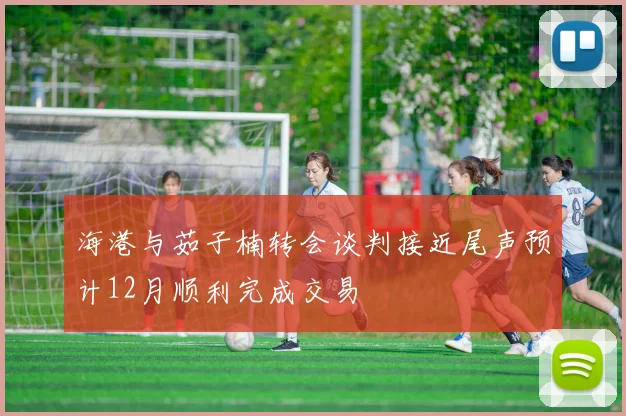 海港与茹子楠转会谈判接近尾声预计12月顺利完成交易