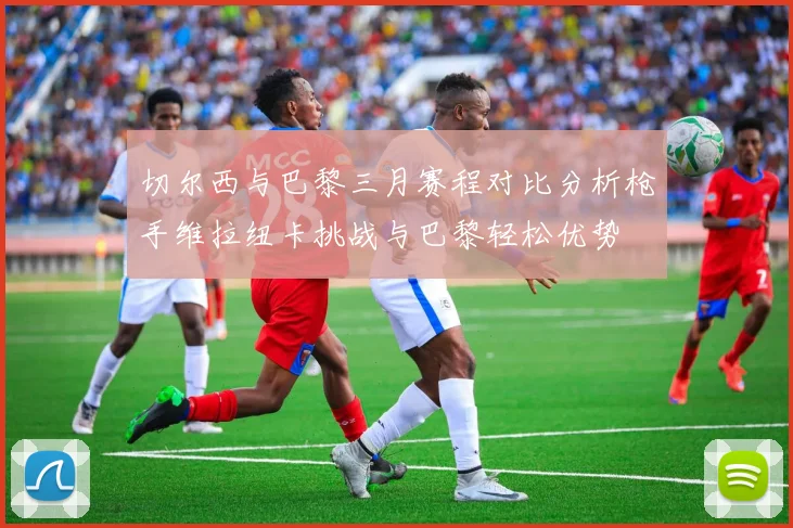 切尔西与巴黎三月赛程对比分析枪手维拉纽卡挑战与巴黎轻松优势