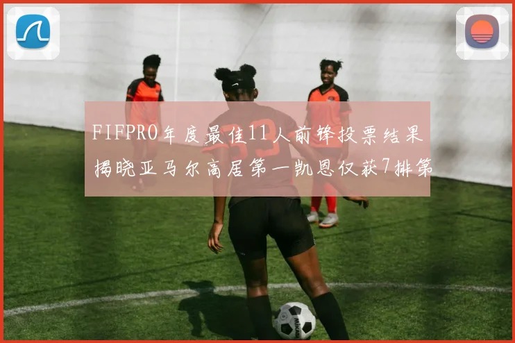 FIFPRO年度最佳11人前锋投票结果揭晓亚马尔高居第一凯恩仅获7排第九