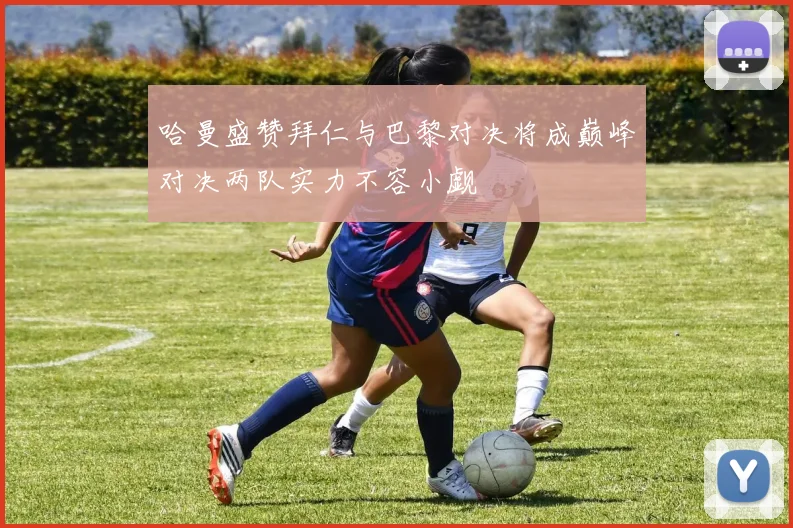 哈曼盛赞拜仁与巴黎对决将成巅峰对决两队实力不容小觑