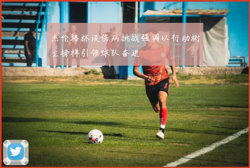 杰伦格林谈伤病挑战强调以行动树立榜样引领球队奋进