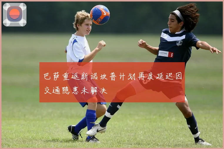 巴萨重返新诺坎普计划再度延迟因交通隐患未解决
