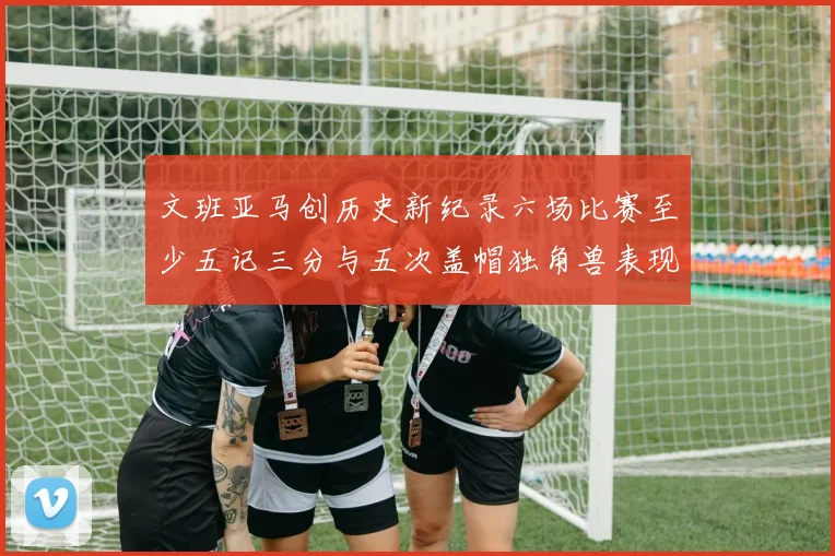 文班亚马创历史新纪录六场比赛至少五记三分与五次盖帽独角兽表现惊艳