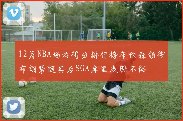 12月NBA场均得分排行榜布伦森领衔布朗紧随其后SGA库里表现不俗