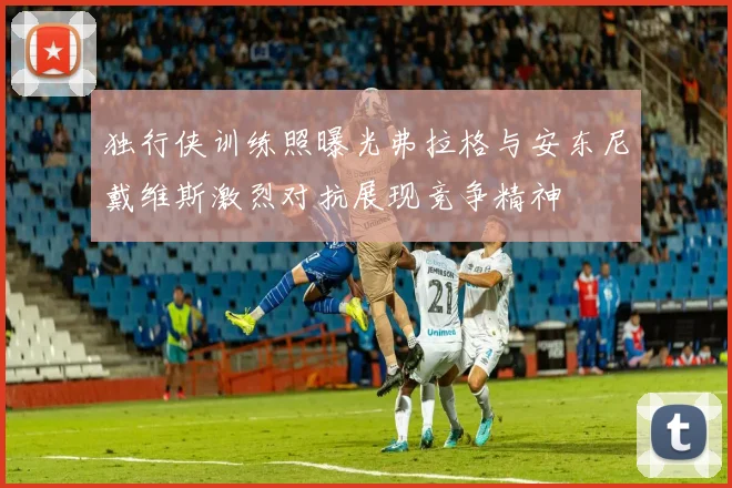 独行侠训练照曝光弗拉格与安东尼戴维斯激烈对抗展现竞争精神