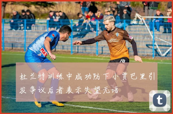 杜兰特训练中成功防下小贾巴里引发争议后者表示失望无语