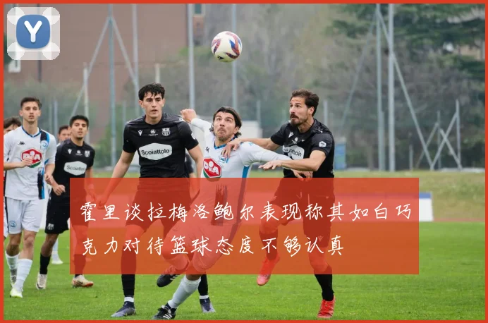 霍里谈拉梅洛鲍尔表现称其如白巧克力对待篮球态度不够认真