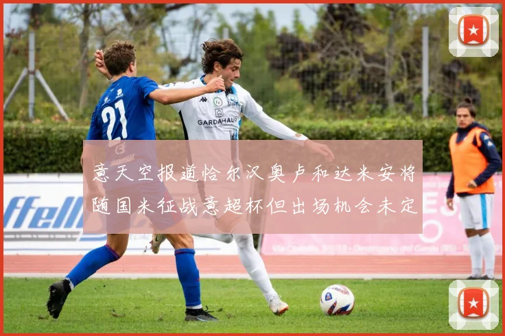 意天空报道恰尔汉奥卢和达米安将随国米征战意超杯但出场机会未定