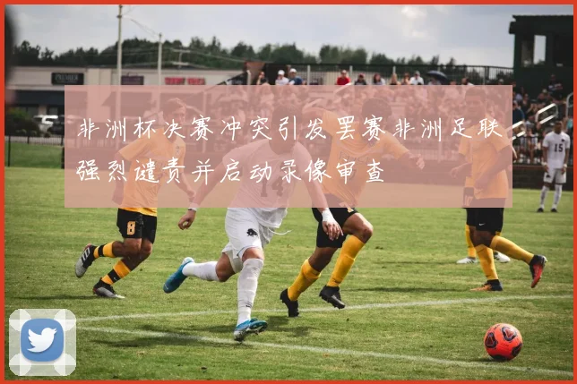非洲杯决赛冲突引发罢赛非洲足联强烈谴责并启动录像审查