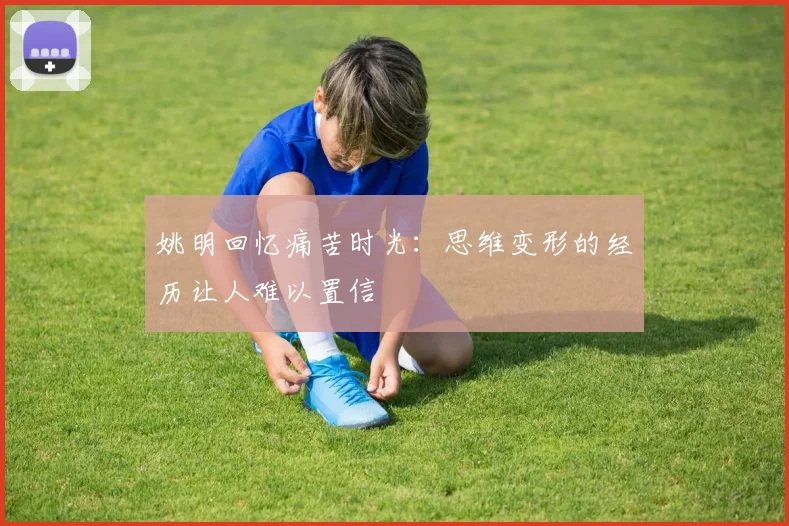 姚明回忆痛苦时光：思维变形的经历让人难以置信