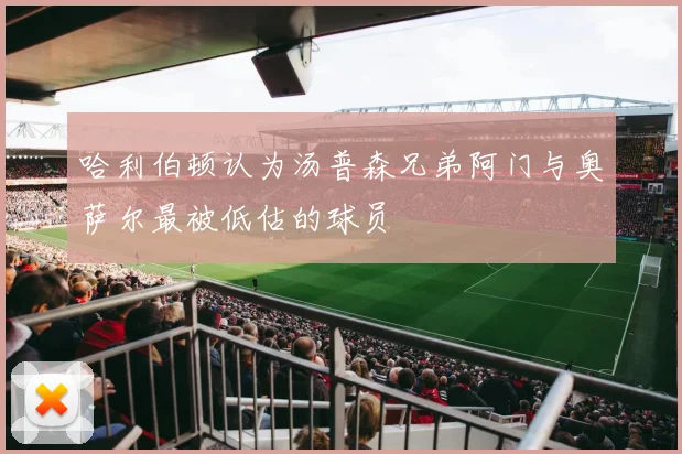哈利伯顿认为汤普森兄弟阿门与奥萨尔最被低估的球员