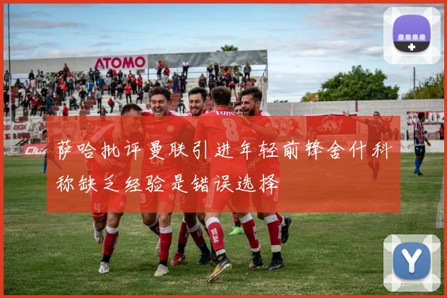 萨哈批评曼联引进年轻前锋舍什科称缺乏经验是错误选择