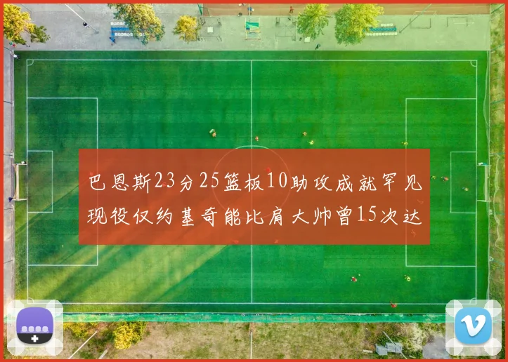 巴恩斯23分25篮板10助攻成就罕见现役仅约基奇能比肩大帅曾15次达成此壮举