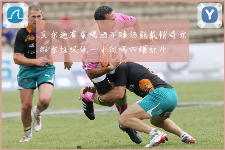 瓦尔迪赛前喝酒不睡仍能戴帽奇尔维尔惊叹他一小时喝四罐红牛