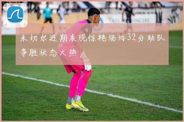 米切尔近期表现惊艳场均32分助队争胜状态火热