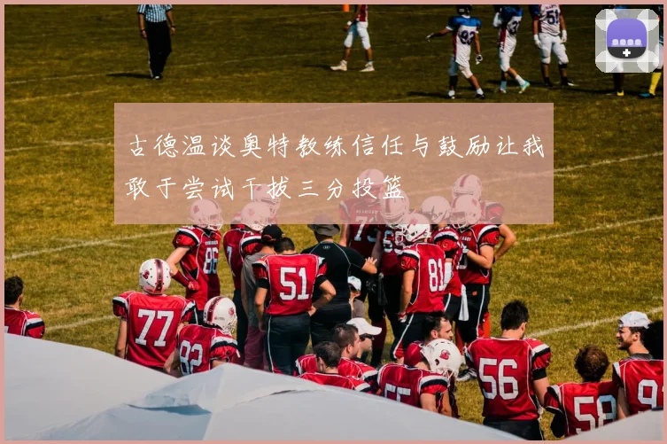 古德温谈奥特教练信任与鼓励让我敢于尝试干拔三分投篮