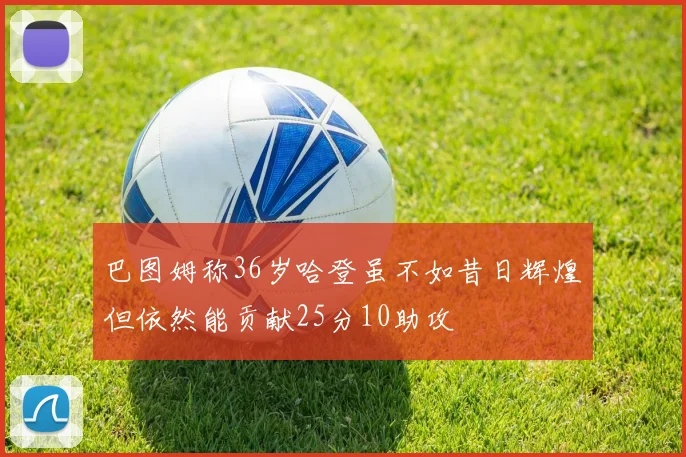 巴图姆称36岁哈登虽不如昔日辉煌但依然能贡献25分10助攻