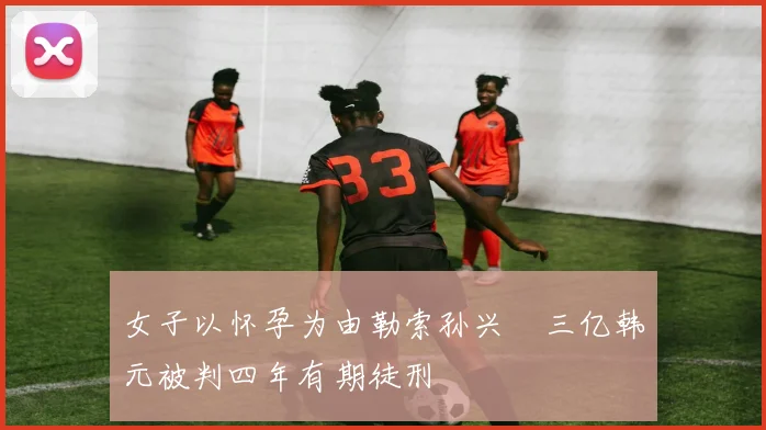 女子以怀孕为由勒索孙兴慜三亿韩元被判四年有期徒刑