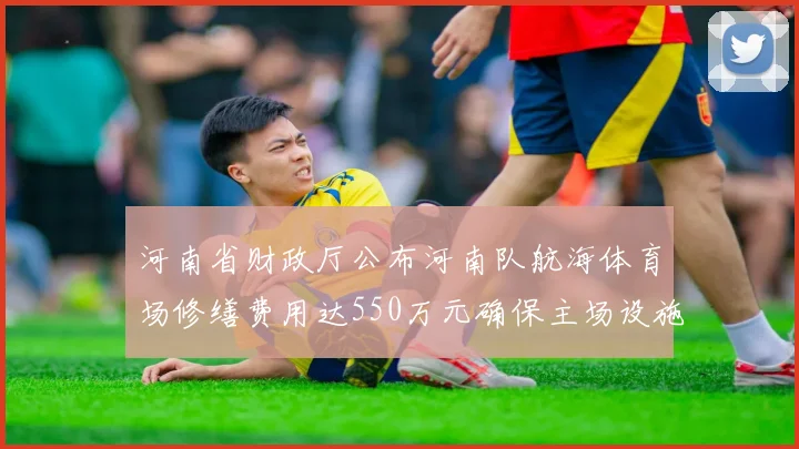 河南省财政厅公布河南队航海体育场修缮费用达550万元确保主场设施安全