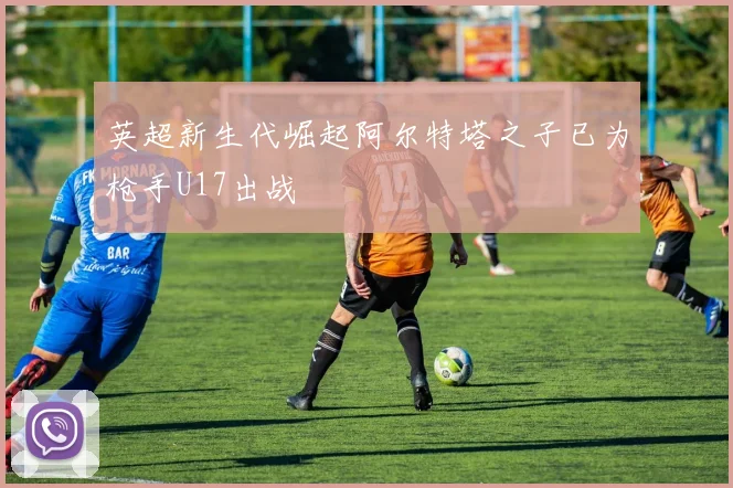 英超新生代崛起阿尔特塔之子已为枪手U17出战